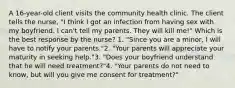 A 16-year-old client visits the community health clinic. The client tells the nurse, "I think I got an infection from having sex with my boyfriend. I can't tell my parents. They will kill me!" Which is the best response by the nurse? 1. "Since you are a minor, I will have to notify your parents."2. "Your parents will appreciate your maturity in seeking help."3. "Does your boyfriend understand that he will need treatment?"4. "Your parents do not need to know, but will you give me consent for treatment?"