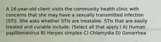 A 16-year-old client visits the community health clinic with concerns that she may have a sexually transmitted infection (STI). She asks whether STIs are treatable. STIs that are easily treated and curable include: (Select all that apply.) A) Human papillomavirus B) Herpes simplex C) Chlamydia D) Gonorrhea