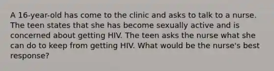 A 16-year-old has come to the clinic and asks to talk to a nurse. The teen states that she has become sexually active and is concerned about getting HIV. The teen asks the nurse what she can do to keep from getting HIV. What would be the nurse's best response?