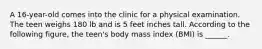 A 16-year-old comes into the clinic for a physical examination. The teen weighs 180 lb and is 5 feet inches tall. According to the following figure, the teen's body mass index (BMI) is ______.