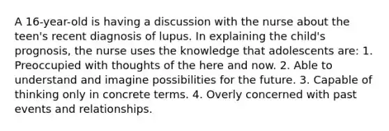 A 16-year-old is having a discussion with the nurse about the teen's recent diagnosis of lupus. In explaining the child's prognosis, the nurse uses the knowledge that adolescents are: 1. Preoccupied with thoughts of the here and now. 2. Able to understand and imagine possibilities for the future. 3. Capable of thinking only in concrete terms. 4. Overly concerned with past events and relationships.