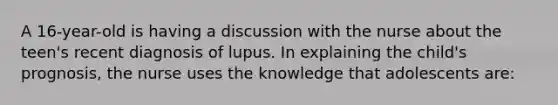 A 16-year-old is having a discussion with the nurse about the teen's recent diagnosis of lupus. In explaining the child's prognosis, the nurse uses the knowledge that adolescents are: