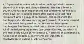 A 16-year-old female is admitted to the hospital with severe abdominal cramps and bloody diarrhea. She has a fever of 102oF. She has been experiencing her symptoms for the past three days, since several hours after eating at a fast food restaurant with a group of her friends. She recalls that the hamburger she ate was not very well cooked. (It is later learned that the meat being used in that restaurant to prepare hamburgers has been recalled due to bacterial contamination.) All of the following organisms can cause diarrhea, but which is the most likely cause of her illness? a. A species of Salmonella b. A species of Shigella c. Escherichia coli O157:H7 d. Staphylococcus aureus e. Vibrio cholerae