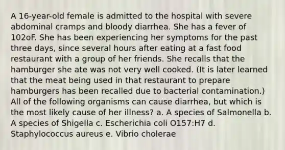 A 16-year-old female is admitted to the hospital with severe abdominal cramps and bloody diarrhea. She has a fever of 102oF. She has been experiencing her symptoms for the past three days, since several hours after eating at a fast food restaurant with a group of her friends. She recalls that the hamburger she ate was not very well cooked. (It is later learned that the meat being used in that restaurant to prepare hamburgers has been recalled due to bacterial contamination.) All of the following organisms can cause diarrhea, but which is the most likely cause of her illness? a. A species of Salmonella b. A species of Shigella c. Escherichia coli O157:H7 d. Staphylococcus aureus e. Vibrio cholerae