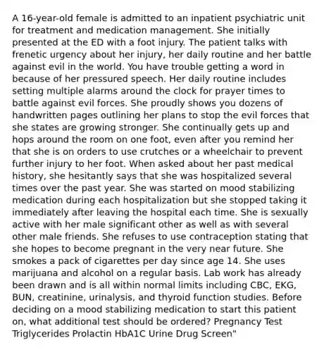 A 16-year-old female is admitted to an inpatient psychiatric unit for treatment and medication management. She initially presented at the ED with a foot injury. The patient talks with frenetic urgency about her injury, her daily routine and her battle against evil in the world. You have trouble getting a word in because of her pressured speech. Her daily routine includes setting multiple alarms around the clock for prayer times to battle against evil forces. She proudly shows you dozens of handwritten pages outlining her plans to stop the evil forces that she states are growing stronger. She continually gets up and hops around the room on one foot, even after you remind her that she is on orders to use crutches or a wheelchair to prevent further injury to her foot. When asked about her past medical history, she hesitantly says that she was hospitalized several times over the past year. She was started on mood stabilizing medication during each hospitalization but she stopped taking it immediately after leaving the hospital each time. She is sexually active with her male significant other as well as with several other male friends. She refuses to use contraception stating that she hopes to become pregnant in the very near future. She smokes a pack of cigarettes per day since age 14. She uses marijuana and alcohol on a regular basis. Lab work has already been drawn and is all within normal limits including CBC, EKG, BUN, creatinine, urinalysis, and thyroid function studies. Before deciding on a mood stabilizing medication to start this patient on, what additional test should be ordered? Pregnancy Test Triglycerides Prolactin HbA1C Urine Drug Screen"