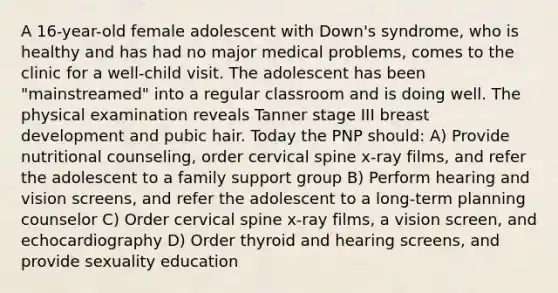 A 16-year-old female adolescent with Down's syndrome, who is healthy and has had no major medical problems, comes to the clinic for a well-child visit. The adolescent has been "mainstreamed" into a regular classroom and is doing well. The physical examination reveals Tanner stage III breast development and pubic hair. Today the PNP should: A) Provide nutritional counseling, order cervical spine x-ray films, and refer the adolescent to a family support group B) Perform hearing and vision screens, and refer the adolescent to a long-term planning counselor C) Order cervical spine x-ray films, a vision screen, and echocardiography D) Order thyroid and hearing screens, and provide sexuality education