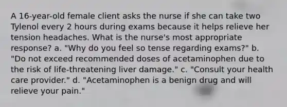 A 16-year-old female client asks the nurse if she can take two Tylenol every 2 hours during exams because it helps relieve her tension headaches. What is the nurse's most appropriate response? a. "Why do you feel so tense regarding exams?" b. "Do not exceed recommended doses of acetaminophen due to the risk of life-threatening liver damage." c. "Consult your health care provider." d. "Acetaminophen is a benign drug and will relieve your pain."