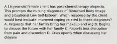 A 16-year-old female client has post-chemotherapy alopecia. This prompts the nursing diagnoses of Disturbed Body Image and Situational Low Self-Esteem. Which response by the client would best indicate improved coping related to these diagnoses? A. Requests that her family bring her makeup and wig B. Begins to discuss the future with her family C. Reports less disruption from pain and discomfort D. Cries openly when discussing her disease