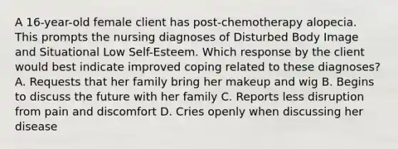 A 16-year-old female client has post-chemotherapy alopecia. This prompts the nursing diagnoses of Disturbed Body Image and Situational Low Self-Esteem. Which response by the client would best indicate improved coping related to these diagnoses? A. Requests that her family bring her makeup and wig B. Begins to discuss the future with her family C. Reports less disruption from pain and discomfort D. Cries openly when discussing her disease