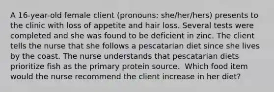 A 16-year-old female client (pronouns: she/her/hers) presents to the clinic with loss of appetite and hair loss. Several tests were completed and she was found to be deficient in zinc. The client tells the nurse that she follows a pescatarian diet since she lives by the coast. The nurse understands that pescatarian diets prioritize fish as the primary protein source. ​ Which food item would the nurse recommend the client increase in her diet?