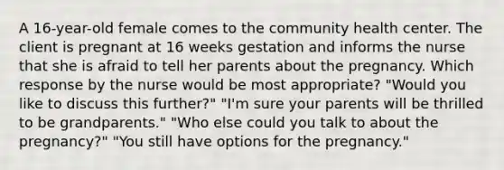 A 16-year-old female comes to the community health center. The client is pregnant at 16 weeks gestation and informs the nurse that she is afraid to tell her parents about the pregnancy. Which response by the nurse would be most appropriate? "Would you like to discuss this further?" "I'm sure your parents will be thrilled to be grandparents." "Who else could you talk to about the pregnancy?" "You still have options for the pregnancy."