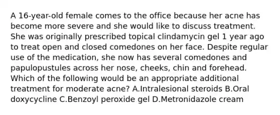 A 16-year-old female comes to the office because her acne has become more severe and she would like to discuss treatment. She was originally prescribed topical clindamycin gel 1 year ago to treat open and closed comedones on her face. Despite regular use of the medication, she now has several comedones and papulopustules across her nose, cheeks, chin and forehead. Which of the following would be an appropriate additional treatment for moderate acne? A.Intralesional steroids B.Oral doxycycline C.Benzoyl peroxide gel D.Metronidazole cream