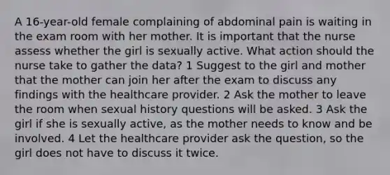 A 16-year-old female complaining of abdominal pain is waiting in the exam room with her mother. It is important that the nurse assess whether the girl is sexually active. What action should the nurse take to gather the data? 1 Suggest to the girl and mother that the mother can join her after the exam to discuss any findings with the healthcare provider. 2 Ask the mother to leave the room when sexual history questions will be asked. 3 Ask the girl if she is sexually active, as the mother needs to know and be involved. 4 Let the healthcare provider ask the question, so the girl does not have to discuss it twice.