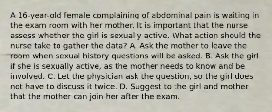 A 16-year-old female complaining of abdominal pain is waiting in the exam room with her mother. It is important that the nurse assess whether the girl is sexually active. What action should the nurse take to gather the data? A. Ask the mother to leave the room when sexual history questions will be asked. B. Ask the girl if she is sexually active, as the mother needs to know and be involved. C. Let the physician ask the question, so the girl does not have to discuss it twice. D. Suggest to the girl and mother that the mother can join her after the exam.