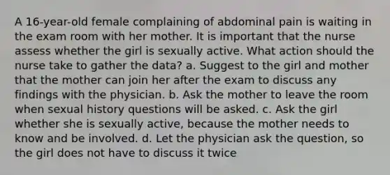 A 16-year-old female complaining of abdominal pain is waiting in the exam room with her mother. It is important that the nurse assess whether the girl is sexually active. What action should the nurse take to gather the data? a. Suggest to the girl and mother that the mother can join her after the exam to discuss any findings with the physician. b. Ask the mother to leave the room when sexual history questions will be asked. c. Ask the girl whether she is sexually active, because the mother needs to know and be involved. d. Let the physician ask the question, so the girl does not have to discuss it twice