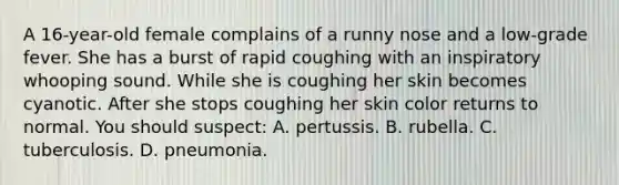 A 16-year-old female complains of a runny nose and a low-grade fever. She has a burst of rapid coughing with an inspiratory whooping sound. While she is coughing her skin becomes cyanotic. After she stops coughing her skin color returns to normal. You should suspect: A. pertussis. B. rubella. C. tuberculosis. D. pneumonia.