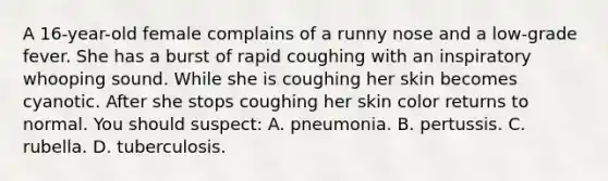 A 16-year-old female complains of a runny nose and a low-grade fever. She has a burst of rapid coughing with an inspiratory whooping sound. While she is coughing her skin becomes cyanotic. After she stops coughing her skin color returns to normal. You should suspect: A. pneumonia. B. pertussis. C. rubella. D. tuberculosis.