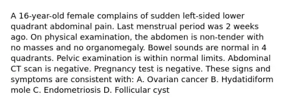 A 16-year-old female complains of sudden left-sided lower quadrant abdominal pain. Last menstrual period was 2 weeks ago. On physical examination, the abdomen is non-tender with no masses and no organomegaly. Bowel sounds are normal in 4 quadrants. Pelvic examination is within normal limits. Abdominal CT scan is negative. Pregnancy test is negative. These signs and symptoms are consistent with: A. Ovarian cancer B. Hydatidiform mole C. Endometriosis D. Follicular cyst