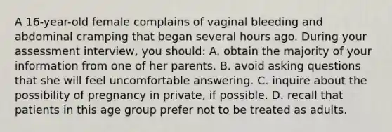 A 16-year-old female complains of vaginal bleeding and abdominal cramping that began several hours ago. During your assessment interview, you should: A. obtain the majority of your information from one of her parents. B. avoid asking questions that she will feel uncomfortable answering. C. inquire about the possibility of pregnancy in private, if possible. D. recall that patients in this age group prefer not to be treated as adults.