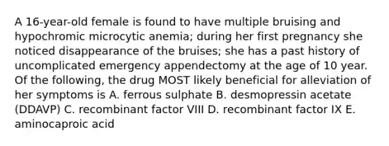 A 16-year-old female is found to have multiple bruising and hypochromic microcytic anemia; during her first pregnancy she noticed disappearance of the bruises; she has a past history of uncomplicated emergency appendectomy at the age of 10 year. Of the following, the drug MOST likely beneficial for alleviation of her symptoms is A. ferrous sulphate B. desmopressin acetate (DDAVP) C. recombinant factor VIII D. recombinant factor IX E. aminocaproic acid