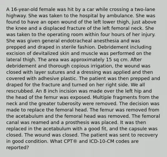 A 16-year-old female was hit by a car while crossing a two-lane highway. She was taken to the hospital by ambulance. She was found to have an open wound of the left lower thigh, just above the knee and a displaced fracture of the left femoral neck. She was taken to the operating room within four hours of her injury. She was given general endotracheal anesthesia and was prepped and draped in sterile fashion. Debridement including excision of devitalized skin and muscle was performed on the lateral thigh. The area was approximately 15 sq cm. After debridement and thorough copious irrigation, the wound was closed with layer sutures and a dressing was applied and then covered with adhesive plastic. The patient was then prepped and draped for the fracture and turned on her right side. We all rescrubbed. An 8 inch incision was made over the left hip and the head of the femur was exposed. Multiple fragments from the neck and the greater tuberosity were removed. The decision was made to replace the femoral head. The femur was removed from the acetabulum and the femoral head was removed. The femoral canal was reamed and a prosthesis was placed. It was then replaced in the acetabulum with a good fit, and the capsule was closed. The wound was closed. The patient was sent to recovery in good condition. What CPT® and ICD-10-CM codes are reported?