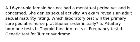 A 16-year-old female has not had a menstrual period yet and is concerned. She denies sexual activity. An exam reveals an adult sexual maturity rating. Which laboratory test will the primary care pediatric nurse practitioner order initially? a. Pituitary hormone tests b. Thyroid function tests c. Pregnancy test d. Genetic test for Turner syndrome