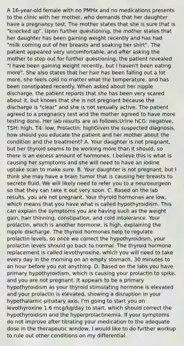 A 16-year-old female with no PMHx and no medications presents to the clinic with her mother, who demands that her daughter have a pregnancy test. The mother states that she is sure that is "knocked up". Upon further questioning, the mother states that her daughter has been gaining weight recently and has had "milk coming out of her breasts and soaking her shirt". The patient appeared very uncomfortable, and after asking the mother to step out for further questioning, the patient revealed "I have been gaining weight recently, but I haven't been eating more". She also states that her hair has been falling out a lot more, she feels cold no matter what the temperature, and has been constipated recently. When asked about her nipple discharge, the patient reports that she has been very scared about it, but knows that she is not pregnant because the discharge is "clear" and she is not sexually active. The patient agreed to a pregnancy test and the mother agreed to have more testing done. Her lab results are as follows:Urine hCG: negative, TSH: high, T4: low, Prolactin: highGiven the suspected diagnosis, how should you educate the patient and her mother about the condition and the treatment? A. Your daughter is not pregnant, but her thyroid seems to be working more than it should, so there is an excess amount of hormones. I believe this is what is causing her symptoms and she will need to have an iodine uptake scan to make sure. B. Your daughter is not pregnant, but I think she may have a brain tumor that is causing her breasts to secrete fluid. We will likely need to refer you to a neurosurgeon so that they can take it out very soon. C. Based on the lab results, you are not pregnant. Your thyroid hormones are low, which means that you have what is called hypothyroidism. This can explain the symptoms you are having such as the weight gain, hair thinning, constipation, and cold intolerance. Your prolactin, which is another hormone, is high, explaining the nipple discharge. The thyroid hormones help to regulate prolactin levels, so once we correct the hypothyroidism, your prolactin levels should go back to normal. The thyroid hormone replacement is called levothyroxine, which you will need to take every day in the morning on an empty stomach, 30 minutes to an hour before you eat anything. D. Based on the labs you have primary hypothyroidism, which is causing your prolactin to spike, and you are not pregnant. It appears to be a primary hypothyroidism as your thyroid stimulating hormone is elevated and your prolactin is elevated, showing a disruption in your hypothalamic-pituitary axis. I'm going to start you on levothyroxine 1.6 mcg/kg/day to start, which should correct the hypothyroidism and the hyperprolactinemia. If your symptoms do not improve after titrating your medication to the adequate dose in the therapeutic window, I would like to do further workup to rule out other conditions on my differential.