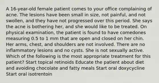 A 16-year-old female patient comes to your office complaining of acne. The lesions have been small in size, not painful, and not swollen, and they have not progressed over this period. She says the acne is bothering her, and she would like to be treated. On physical examination, the patient is found to have comedones measuring 0.5 to 1 mm that are open and closed on her chin. Her arms, chest, and shoulders are not involved. There are no inflammatory lesions and no cysts. She is not sexually active. Which of the following is the most appropriate treatment for this patient? Start topical retinoids Educate the patient about diet and avoiding chocolate and fatty meals Start oral doxycycline Start oral isotrentoin