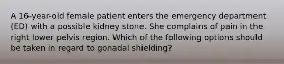 A 16-year-old female patient enters the emergency department (ED) with a possible kidney stone. She complains of pain in the right lower pelvis region. Which of the following options should be taken in regard to gonadal shielding?