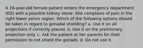 A 16-year-old female patient enters the emergency department (ED) with a possible kidney stone. She complains of pain in the right lower pelvis region. Which of the following options should be taken in regard to gonadal shielding? a. Use it on all projections if correctly placed. b. Use it on the preliminary projection only. c. Ask the patient or her parents for their permission to not shield the gonads. d. Do not use it.