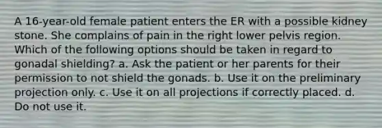 A 16-year-old female patient enters the ER with a possible kidney stone. She complains of pain in the right lower pelvis region. Which of the following options should be taken in regard to gonadal shielding? a. Ask the patient or her parents for their permission to not shield the gonads. b. Use it on the preliminary projection only. c. Use it on all projections if correctly placed. d. Do not use it.