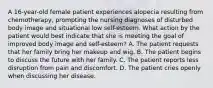 A 16-year-old female patient experiences alopecia resulting from chemotherapy, prompting the nursing diagnoses of disturbed body image and situational low self-esteem. What action by the patient would best indicate that she is meeting the goal of improved body image and self-esteem? A. The patient requests that her family bring her makeup and wig. B. The patient begins to discuss the future with her family. C. The patient reports less disruption from pain and discomfort. D. The patient cries openly when discussing her disease.