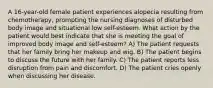 A 16-year-old female patient experiences alopecia resulting from chemotherapy, prompting the nursing diagnoses of disturbed body image and situational low self-esteem. What action by the patient would best indicate that she is meeting the goal of improved body image and self-esteem? A) The patient requests that her family bring her makeup and wig. B) The patient begins to discuss the future with her family. C) The patient reports less disruption from pain and discomfort. D) The patient cries openly when discussing her disease.