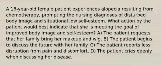 A 16-year-old female patient experiences alopecia resulting from chemotherapy, prompting the nursing diagnoses of disturbed body image and situational low self-esteem. What action by the patient would best indicate that she is meeting the goal of improved body image and self-esteem? A) The patient requests that her family bring her makeup and wig. B) The patient begins to discuss the future with her family. C) The patient reports less disruption from pain and discomfort. D) The patient cries openly when discussing her disease.