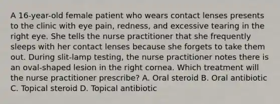 A 16-year-old female patient who wears contact lenses presents to the clinic with eye pain, redness, and excessive tearing in the right eye. She tells the nurse practitioner that she frequently sleeps with her contact lenses because she forgets to take them out. During slit-lamp testing, the nurse practitioner notes there is an oval-shaped lesion in the right cornea. Which treatment will the nurse practitioner prescribe? A. Oral steroid B. Oral antibiotic C. Topical steroid D. Topical antibiotic