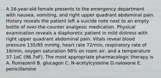 A 16-year-old female presents to the emergency department with nausea, vomiting, and right upper quadrant abdominal pain. History reveals the patient left a suicide note next to an empty bottle of over-the-counter analgesic medication. Physical examination reveals a diaphoretic patient in mild distress with right upper quadrant abdominal pain. Vitals reveal blood pressure 135/85 mmHg, heart rate 72/min, respiratory rate of 16/min, oxygen saturation 98% on room air, and a temperature 37.1oC (98.7oF). The most appropriate pharmacologic therapy is A. flumazenil B. glucagon C. N-acetylcysteine D.naloxone E. penicillamine