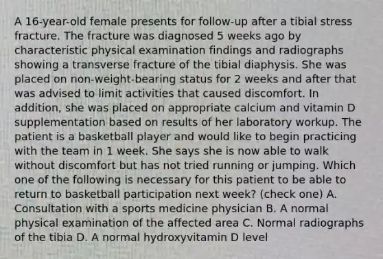 A 16-year-old female presents for follow-up after a tibial stress fracture. The fracture was diagnosed 5 weeks ago by characteristic physical examination findings and radiographs showing a transverse fracture of the tibial diaphysis. She was placed on non-weight-bearing status for 2 weeks and after that was advised to limit activities that caused discomfort. In addition, she was placed on appropriate calcium and vitamin D supplementation based on results of her laboratory workup. The patient is a basketball player and would like to begin practicing with the team in 1 week. She says she is now able to walk without discomfort but has not tried running or jumping. Which one of the following is necessary for this patient to be able to return to basketball participation next week? (check one) A. Consultation with a sports medicine physician B. A normal physical examination of the affected area C. Normal radiographs of the tibia D. A normal hydroxyvitamin D level