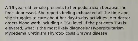 A 16-year-old female presents to her pediatrician because she feels depressed. She reports feeling exhausted all the time and she struggles to care about her day-to-day activities. Her doctor orders blood work including a TSH level. If the patient's TSH is elevated, what is the most likely diagnosis? Hyperpituitarism Myxedema Cretinism Thyrotoxicosis Grave's disease