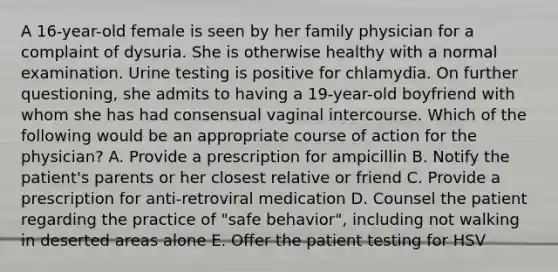 A 16-year-old female is seen by her family physician for a complaint of dysuria. She is otherwise healthy with a normal examination. Urine testing is positive for chlamydia. On further questioning, she admits to having a 19-year-old boyfriend with whom she has had consensual vaginal intercourse. Which of the following would be an appropriate course of action for the physician? A. Provide a prescription for ampicillin B. Notify the patient's parents or her closest relative or friend C. Provide a prescription for anti-retroviral medication D. Counsel the patient regarding the practice of "safe behavior", including not walking in deserted areas alone E. Offer the patient testing for HSV