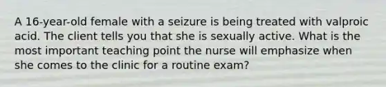 A​ 16-year-old female with a seizure is being treated with valproic acid. The client tells you that she is sexually active. What is the most important teaching point the nurse will emphasize when she comes to the clinic for a routine​ exam?