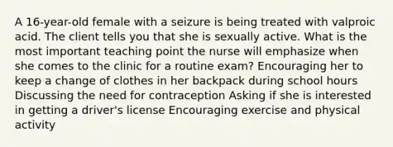 A​ 16-year-old female with a seizure is being treated with valproic acid. The client tells you that she is sexually active. What is the most important teaching point the nurse will emphasize when she comes to the clinic for a routine​ exam? Encouraging her to keep a change of clothes in her backpack during school hours Discussing the need for contraception Asking if she is interested in getting a​ driver's license Encouraging exercise and physical activity