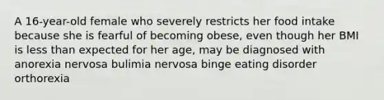 A 16-year-old female who severely restricts her food intake because she is fearful of becoming obese, even though her BMI is less than expected for her age, may be diagnosed with anorexia nervosa ﻿﻿﻿bulimia nervosa ﻿﻿﻿binge eating disorder ﻿﻿﻿orthorexia