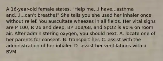 A 16-year-old female states, "Help me...I have...asthma and...I...can't breathe!" She tells you she used her inhaler once without relief. You auscultate wheezes in all fields. Her vital signs are P 100, R 26 and deep, BP 108/68, and SpO2 is 90% on room air. After administering oxygen, you should next: A. locate one of her parents for consent. B. transport her. C. assist with the administration of her inhaler. D. assist her ventilations with a BVM.