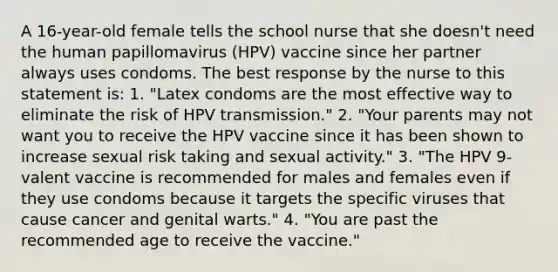 A 16-year-old female tells the school nurse that she doesn't need the human papillomavirus (HPV) vaccine since her partner always uses condoms. The best response by the nurse to this statement is: 1. "Latex condoms are the most effective way to eliminate the risk of HPV transmission." 2. "Your parents may not want you to receive the HPV vaccine since it has been shown to increase sexual risk taking and sexual activity." 3. "The HPV 9-valent vaccine is recommended for males and females even if they use condoms because it targets the specific viruses that cause cancer and genital warts." 4. "You are past the recommended age to receive the vaccine."