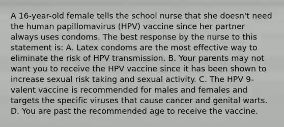 A 16-year-old female tells the school nurse that she doesn't need the human papillomavirus (HPV) vaccine since her partner always uses condoms. The best response by the nurse to this statement is: A. Latex condoms are the most effective way to eliminate the risk of HPV transmission. B. Your parents may not want you to receive the HPV vaccine since it has been shown to increase sexual risk taking and sexual activity. C. The HPV 9-valent vaccine is recommended for males and females and targets the specific viruses that cause cancer and genital warts. D. You are past the recommended age to receive the vaccine.