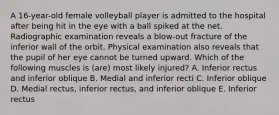 A 16-year-old female volleyball player is admitted to the hospital after being hit in the eye with a ball spiked at the net. Radiographic examination reveals a blow-out fracture of the inferior wall of the orbit. Physical examination also reveals that the pupil of her eye cannot be turned upward. Which of the following muscles is (are) most likely injured? A. Inferior rectus and inferior oblique B. Medial and inferior recti C. Inferior oblique D. Medial rectus, inferior rectus, and inferior oblique E. Inferior rectus