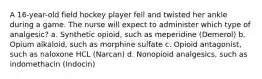 A 16-year-old field hockey player fell and twisted her ankle during a game. The nurse will expect to administer which type of analgesic? a. Synthetic opioid, such as meperidine (Demerol) b. Opium alkaloid, such as morphine sulfate c. Opioid antagonist, such as naloxone HCL (Narcan) d. Nonopioid analgesics, such as indomethacin (Indocin)