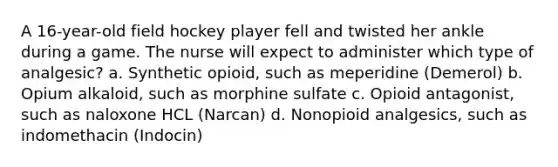 A 16-year-old field hockey player fell and twisted her ankle during a game. The nurse will expect to administer which type of analgesic? a. Synthetic opioid, such as meperidine (Demerol) b. Opium alkaloid, such as morphine sulfate c. Opioid antagonist, such as naloxone HCL (Narcan) d. Nonopioid analgesics, such as indomethacin (Indocin)