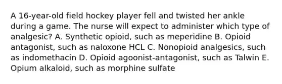 A 16-year-old field hockey player fell and twisted her ankle during a game. The nurse will expect to administer which type of analgesic? A. Synthetic opioid, such as meperidine B. Opioid antagonist, such as naloxone HCL C. Nonopioid analgesics, such as indomethacin D. Opioid agoonist-antagonist, such as Talwin E. Opium alkaloid, such as morphine sulfate