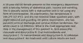 A 16-year-old G0 female presents to the emergency department with a two-day history of abdominal pain, nausea and vomiting. She is sexually active with a new partner and is not using any form of contraception. On examination, her temperature is 100.2°F (37.9°C), and she has bilateral lower quadrant pain, with slight rebound and guarding. On pelvic examination, she has purulent cervical discharge and cervical motion tenderness. Her white count is 14,000/mcL. What is the most appropriate next step in the management of this patient? A. Oral amoxicillin clavunate and doxycycline B. Oral metronidazole and doxycycline C. IV metronidazole and doxycycline D. IV cefotetan and doxycycline E. No treatment until culture results are back